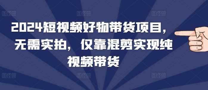 2024短视频好物带货新趋势：无需实拍，仅靠混剪实现纯视频带货-山林科技社