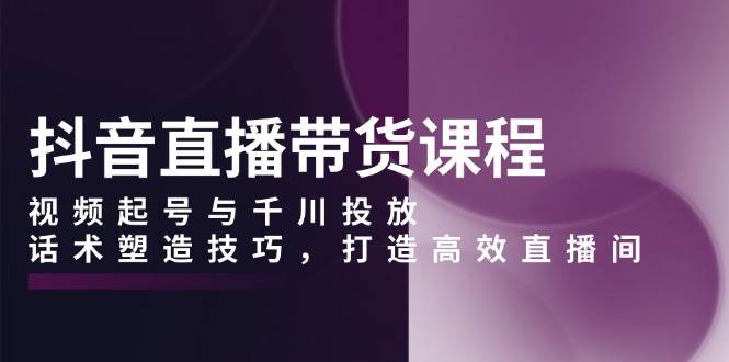 抖音直播带货课程：视频起号、千川投放与话术技巧，打造高效直播间-山林科技社